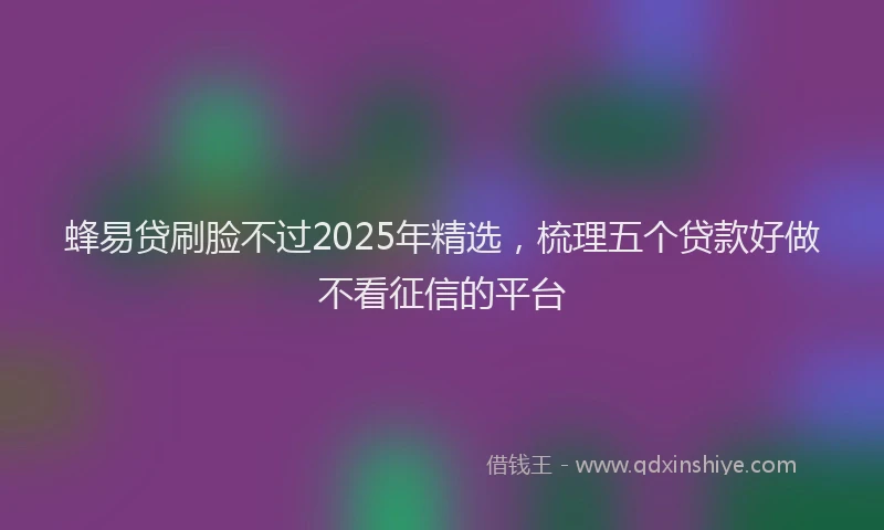 蜂易贷刷脸不过2025年精选，梳理五个贷款好做不看征信的平台
