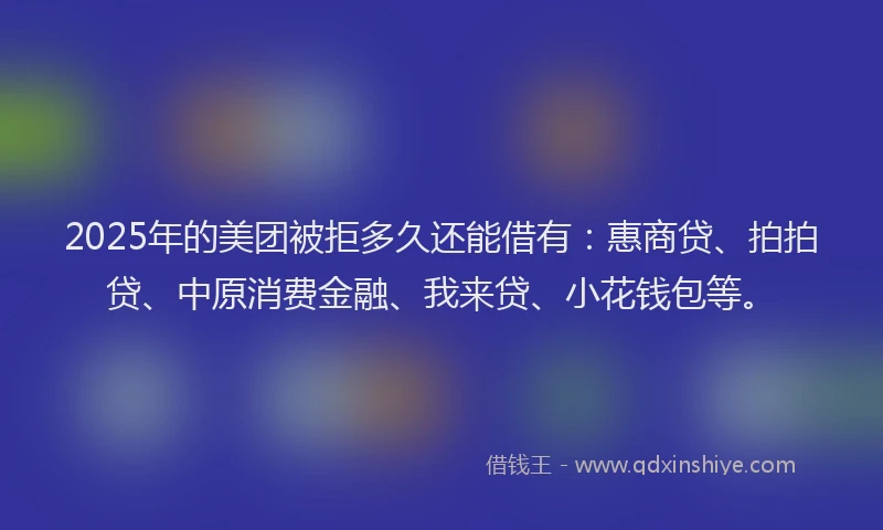 2025年的美团被拒多久还能借有：惠商贷、拍拍贷、中原消费金融、我来贷、小花钱包等。