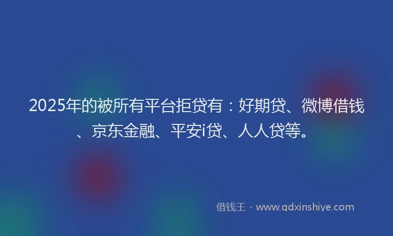 2025年的被所有平台拒贷有：好期贷、微博借钱、京东金融、平安i贷、人人贷等。