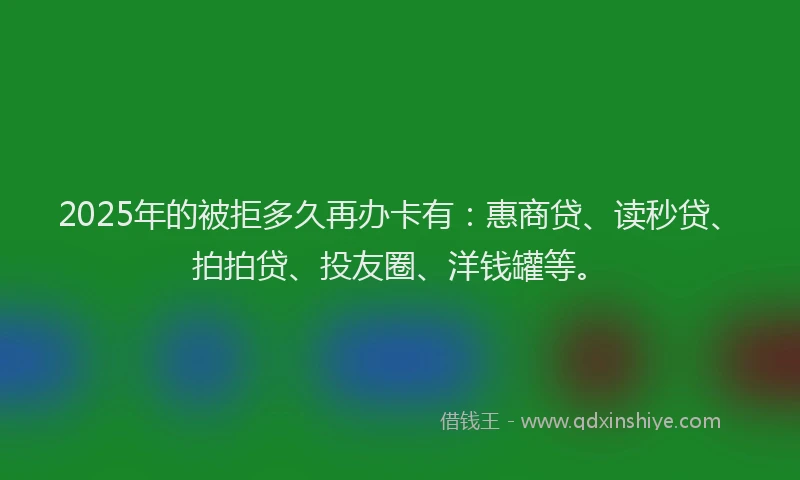 2025年的被拒多久再办卡有：惠商贷、读秒贷、拍拍贷、投友圈、洋钱罐等。