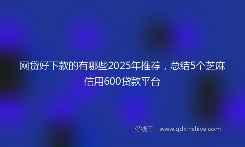 网贷好下款的有哪些2025年推荐，总结5个芝麻信用600贷款平台