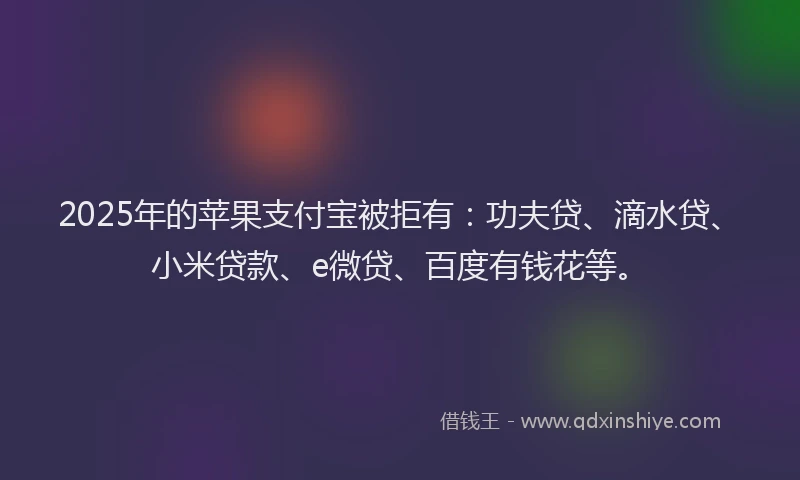 2025年的苹果支付宝被拒有：功夫贷、滴水贷、小米贷款、e微贷、百度有钱花等。
