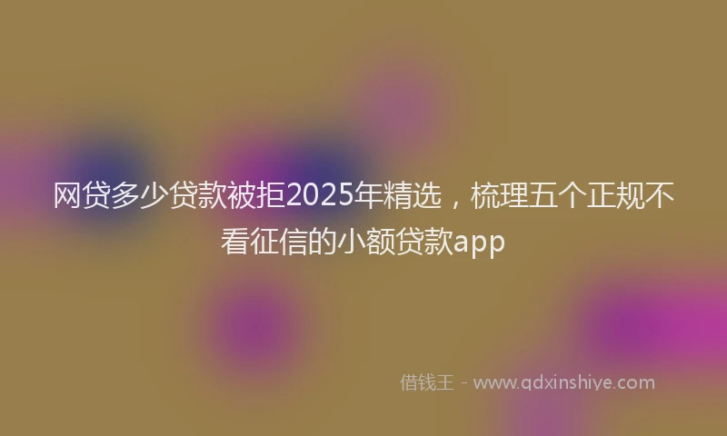 网贷多少贷款被拒2025年精选，梳理五个正规不看征信的小额贷款app