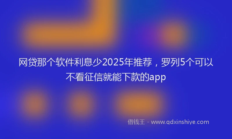 网贷那个软件利息少2025年推荐，罗列5个可以不看征信就能下款的app