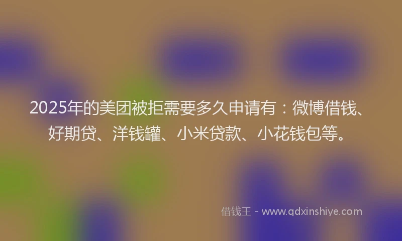 2025年的美团被拒需要多久申请有：微博借钱、好期贷、洋钱罐、小米贷款、小花钱包等。
