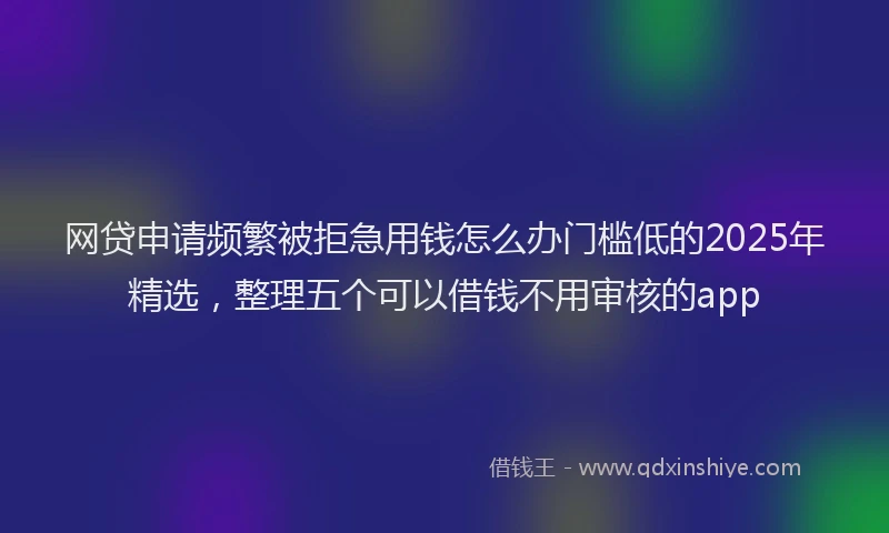 网贷申请频繁被拒急用钱怎么办门槛低的2025年精选，整理五个可以借钱不用审核的app