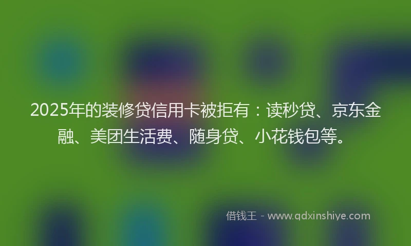 2025年的装修贷信用卡被拒有：读秒贷、京东金融、美团生活费、随身贷、小花钱包等。