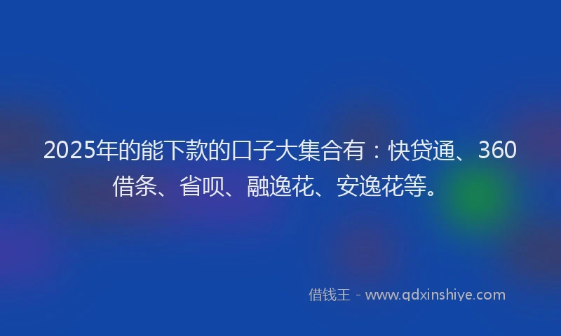 2025年的能下款的口子大集合有：快贷通、360借条、省呗、融逸花、安逸花等。