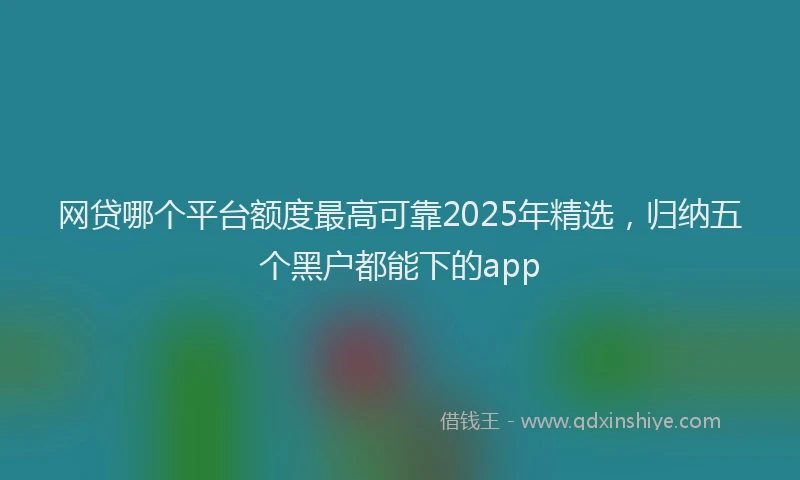网贷哪个平台额度最高可靠2025年精选，归纳五个黑户都能下的app