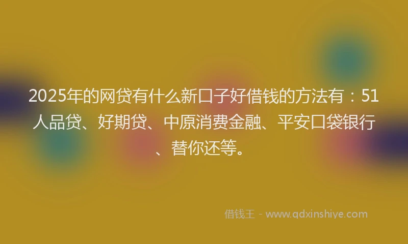 2025年的网贷有什么新口子好借钱的方法有：51人品贷、好期贷、中原消费金融、平安口袋银行、替你还等。
