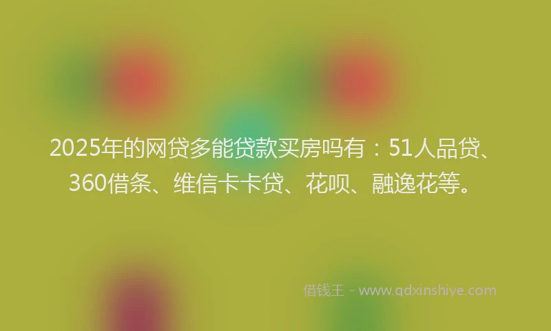 2025年的网贷多能贷款买房吗有：51人品贷、360借条、维信卡卡贷、花呗、融逸花等。