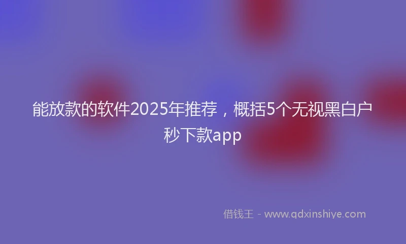 能放款的软件2025年推荐，概括5个无视黑白户秒下款app