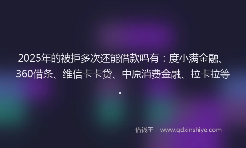 2025年的被拒多次还能借款吗有：度小满金融、360借条、维信卡卡贷、中原消费金融、拉卡拉等。