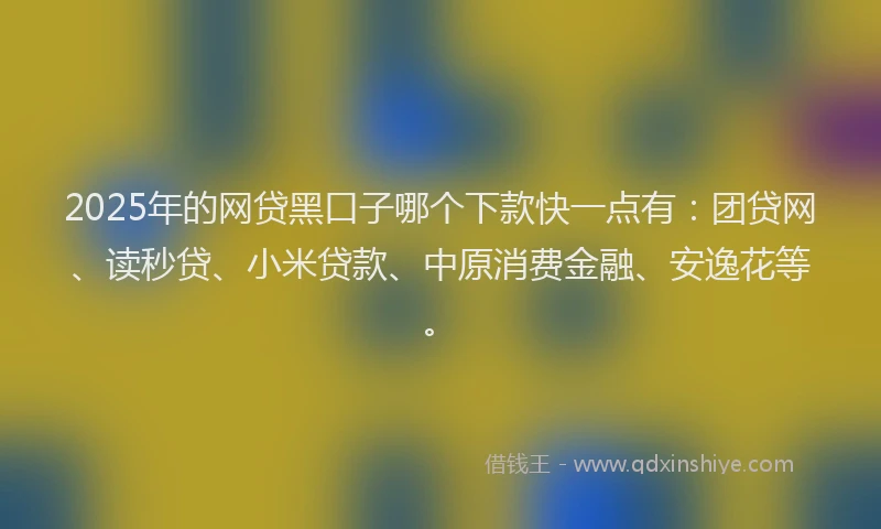 2025年的网贷黑口子哪个下款快一点有：团贷网、读秒贷、小米贷款、中原消费金融、安逸花等。