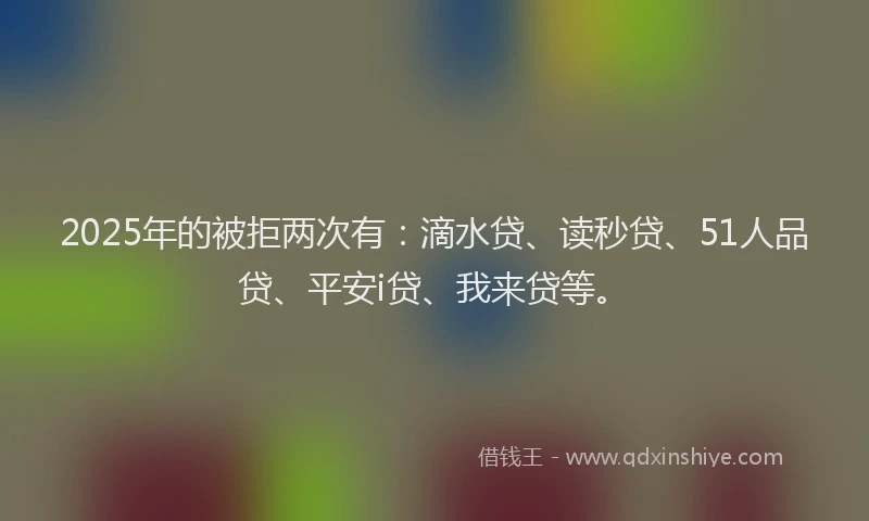 2025年的被拒两次有：滴水贷、读秒贷、51人品贷、平安i贷、我来贷等。