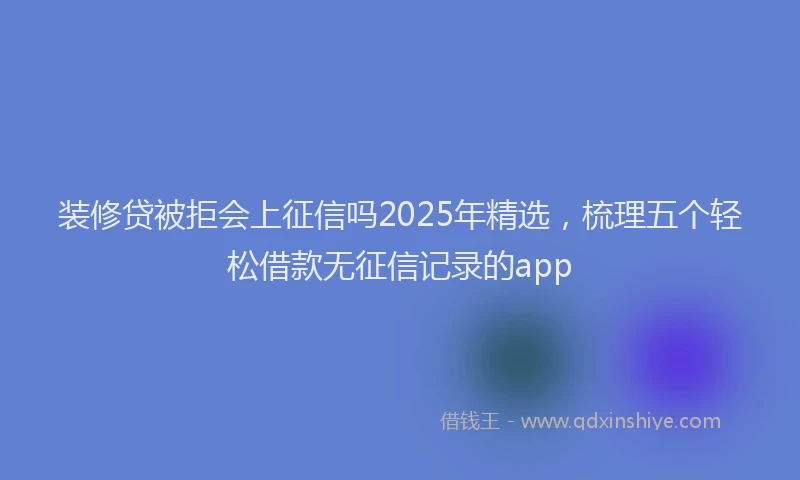 装修贷被拒会上征信吗2025年精选，梳理五个轻松借款无征信记录的app