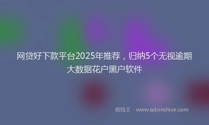 网贷好下款平台2025年推荐，归纳5个无视逾期大数据花户黑户软件