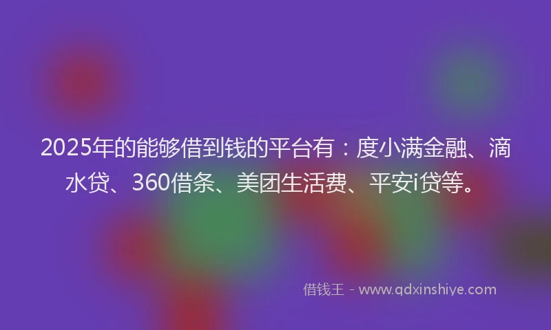 2025年的能够借到钱的平台有：度小满金融、滴水贷、360借条、美团生活费、平安i贷等。