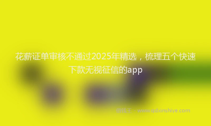 花薪证单审核不通过2025年精选，梳理五个快速下款无视征信的app