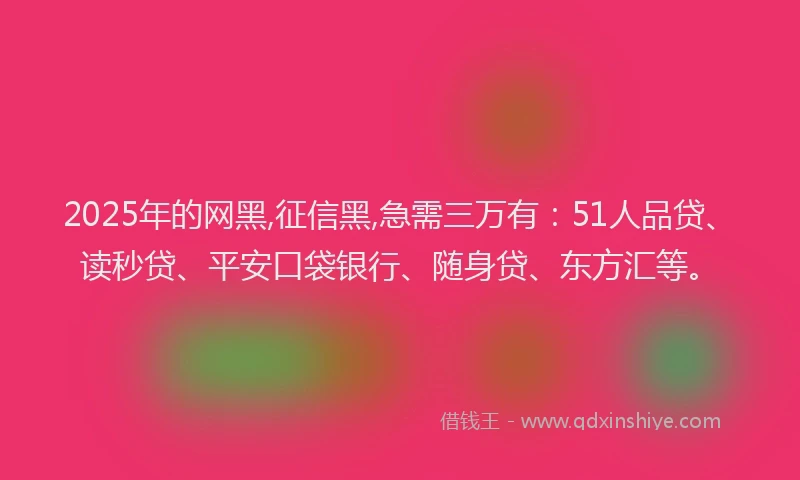 2025年的网黑,征信黑,急需三万有：51人品贷、读秒贷、平安口袋银行、随身贷、东方汇等。