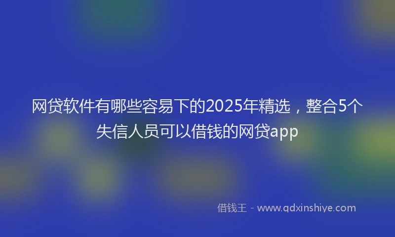 网贷软件有哪些容易下的2025年精选，整合5个失信人员可以借钱的网贷app