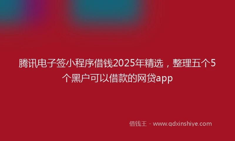 腾讯电子签小程序借钱2025年精选，整理五个5个黑户可以借款的网贷app