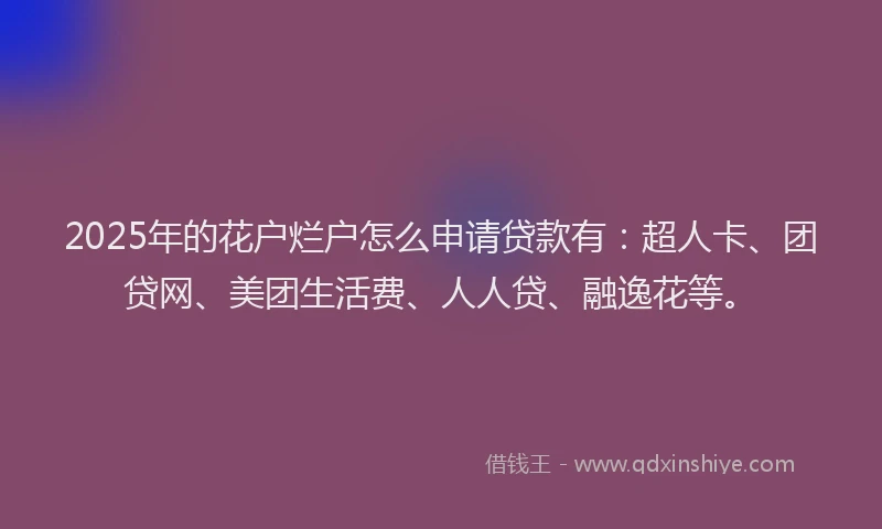 2025年的花户烂户怎么申请贷款有：超人卡、团贷网、美团生活费、人人贷、融逸花等。