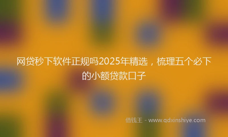 网贷秒下软件正规吗2025年精选，梳理五个必下的小额贷款口子