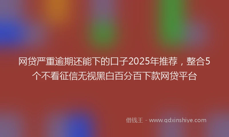网贷严重逾期还能下的口子2025年推荐，整合5个不看征信无视黑白百分百下款网贷平台