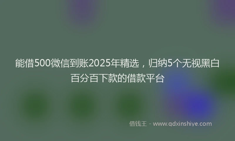 能借500微信到账2025年精选，归纳5个无视黑白百分百下款的借款平台