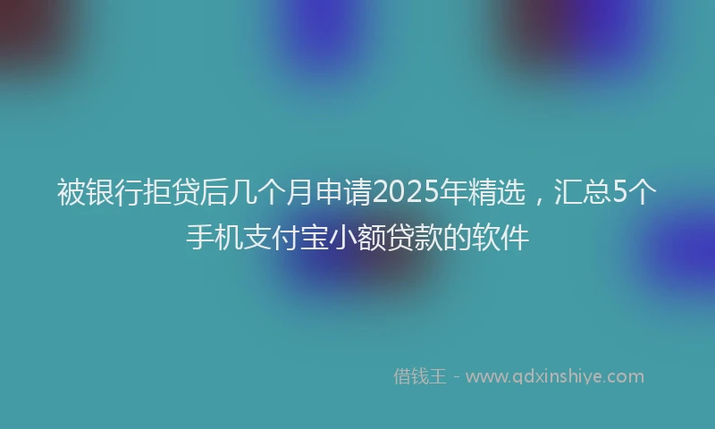 被银行拒贷后几个月申请2025年精选，汇总5个手机支付宝小额贷款的软件