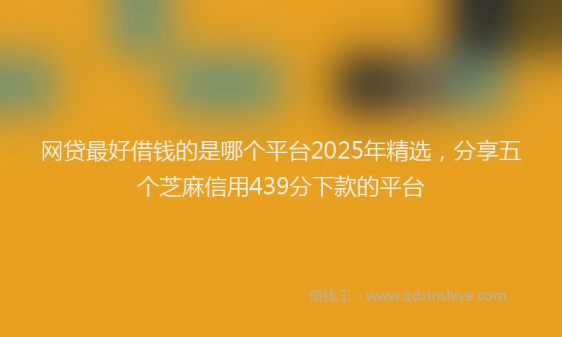 网贷最好借钱的是哪个平台2025年精选，分享五个芝麻信用439分下款的平台