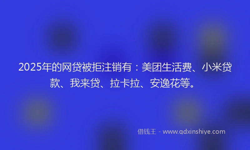 2025年的网贷被拒注销有：美团生活费、小米贷款、我来贷、拉卡拉、安逸花等。