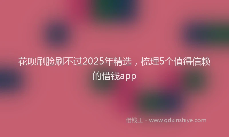 花呗刷脸刷不过2025年精选，梳理5个值得信赖的借钱app