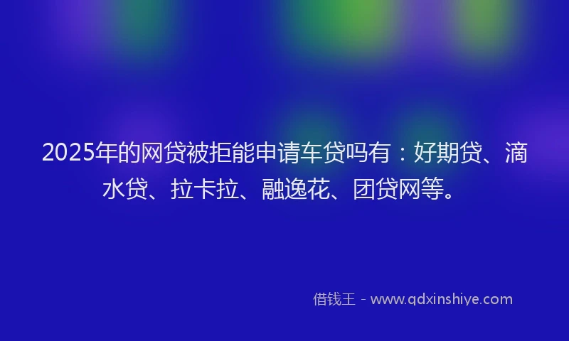 2025年的网贷被拒能申请车贷吗有：好期贷、滴水贷、拉卡拉、融逸花、团贷网等。