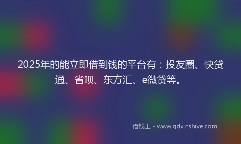 2025年的能立即借到钱的平台有：投友圈、快贷通、省呗、东方汇、e微贷等。