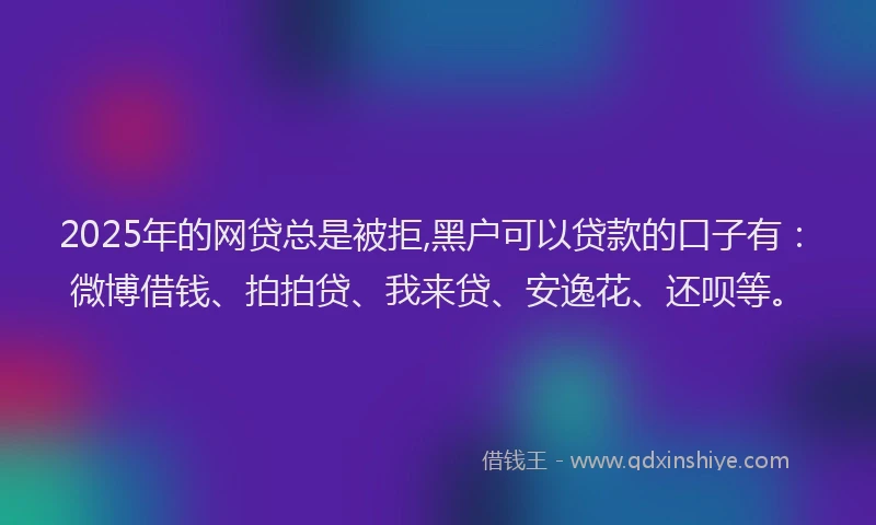 2025年的网贷总是被拒,黑户可以贷款的口子有：微博借钱、拍拍贷、我来贷、安逸花、还呗等。