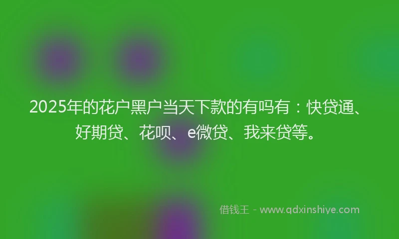 2025年的花户黑户当天下款的有吗有：快贷通、好期贷、花呗、e微贷、我来贷等。