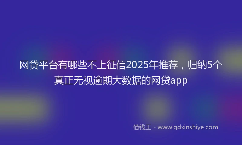 网贷平台有哪些不上征信2025年推荐，归纳5个真正无视逾期大数据的网贷app