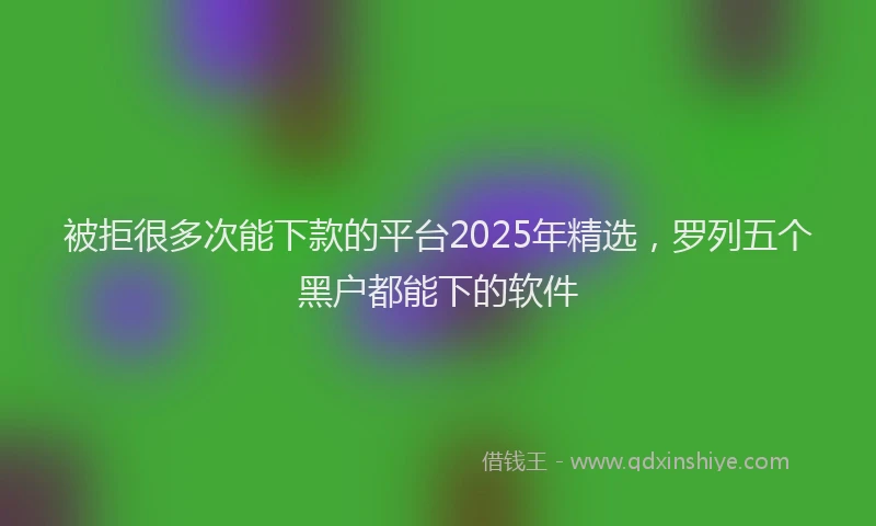 被拒很多次能下款的平台2025年精选，罗列五个黑户都能下的软件