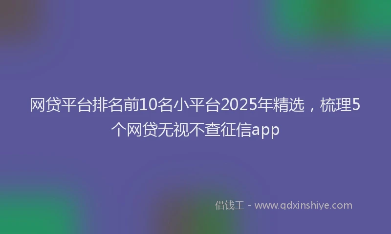 网贷平台排名前10名小平台2025年精选，梳理5个网贷无视不查征信app
