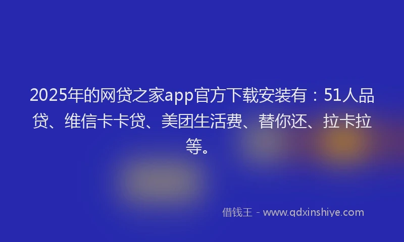 2025年的网贷之家app官方下载安装有：51人品贷、维信卡卡贷、美团生活费、替你还、拉卡拉等。