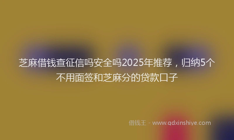 芝麻借钱查征信吗安全吗2025年推荐，归纳5个不用面签和芝麻分的贷款口子