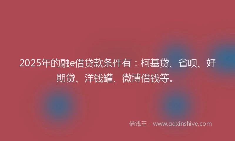 2025年的融e借贷款条件有：柯基贷、省呗、好期贷、洋钱罐、微博借钱等。