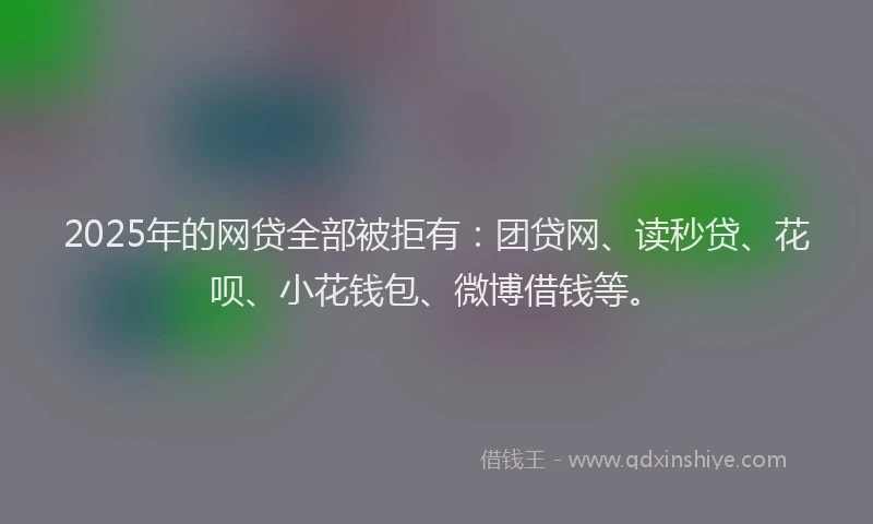 2025年的网贷全部被拒有：团贷网、读秒贷、花呗、小花钱包、微博借钱等。