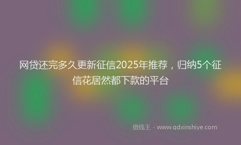 网贷还完多久更新征信2025年推荐，归纳5个征信花居然都下款的平台