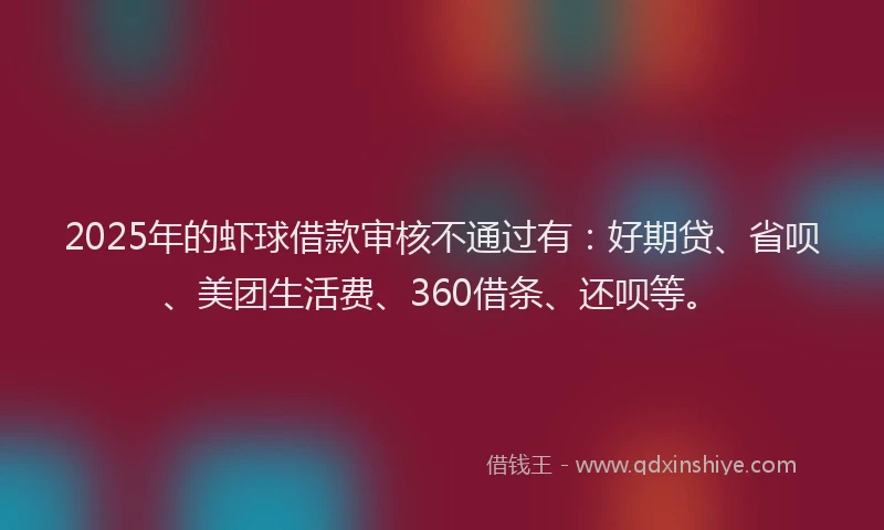 2025年的虾球借款审核不通过有：好期贷、省呗、美团生活费、360借条、还呗等。