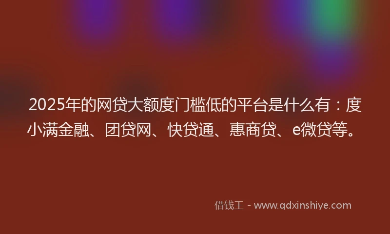 2025年的网贷大额度门槛低的平台是什么有：度小满金融、团贷网、快贷通、惠商贷、e微贷等。