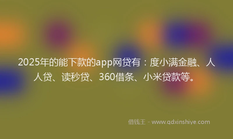 2025年的能下款的app网贷有：度小满金融、人人贷、读秒贷、360借条、小米贷款等。