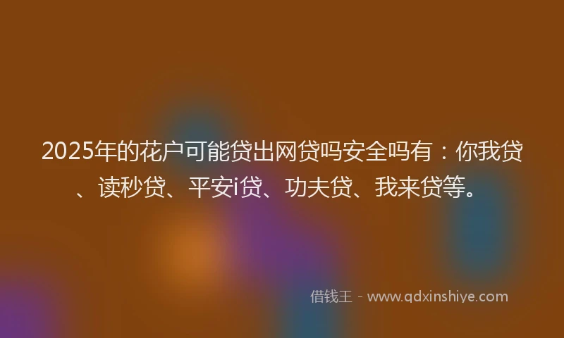 2025年的花户可能贷出网贷吗安全吗有：你我贷、读秒贷、平安i贷、功夫贷、我来贷等。